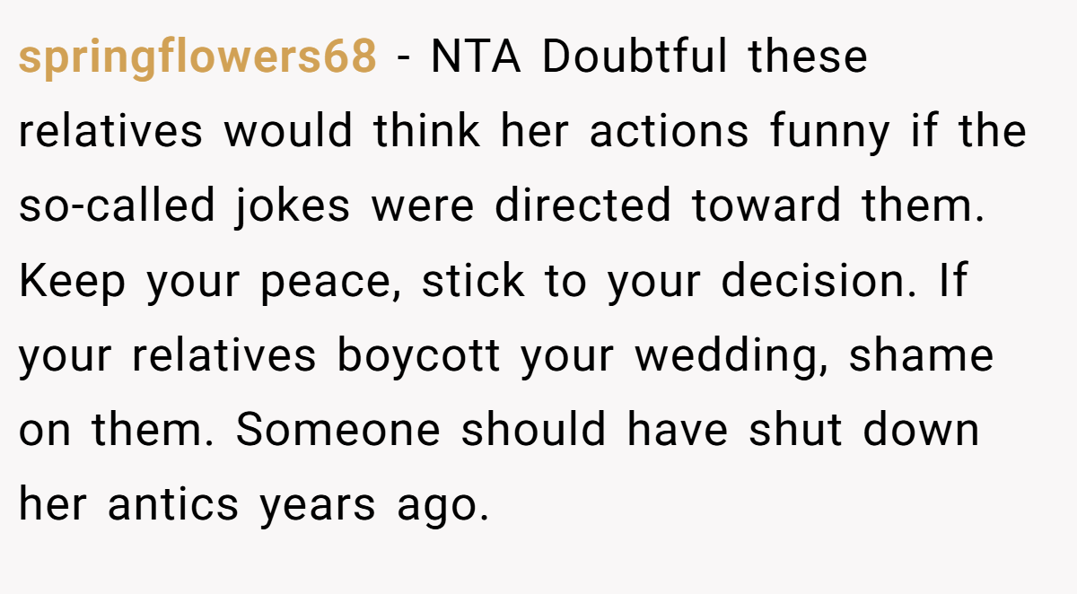 springflowers68 − NTA Doubtful these relatives would think her actions funny if the so-called jokes were directed toward them. Keep your peace, stick to your decision. If your relatives boycott your wedding, shame on them. Someone should have shut down her antics years ago.