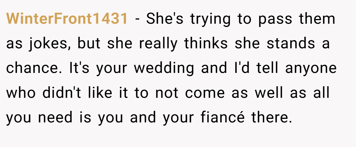 WinterFront1431 − She's trying to pass them as jokes, but she really thinks she stands a chance. It's your wedding and I'd tell anyone who didn't like it to not come as well as all you need is you and your fiancé there.