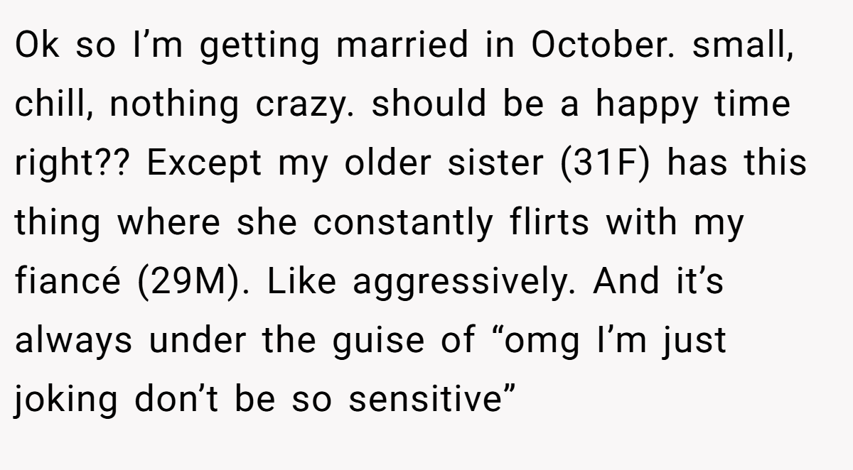 Ok so I’m getting married in October. small, chill, nothing crazy. should be a happy time right?? Except my older sister (31F) has this thing where she constantly flirts with my fiancé (29M). Like aggressively. And it’s always under the guise of “omg I’m just joking don’t be so sensitive”
