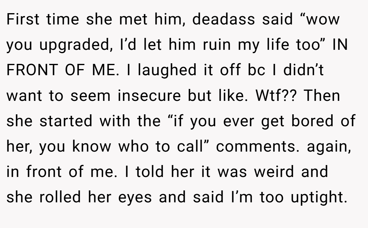 First time she met him, deadass said “wow you upgraded, I’d let him ruin my life too” IN FRONT OF ME. I laughed it off bc I didn’t want to seem insecure but like. Wtf?? Then she started with the “if you ever get bored of her, you know who to call” comments. again, in front of me. I told her it was weird and she rolled her eyes and said I’m too uptight.