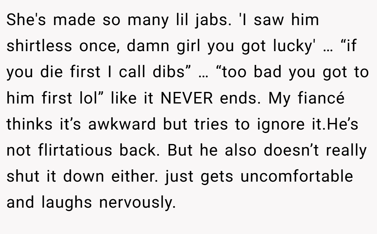 She's made so many lil jabs. 'I saw him shirtless once, damn girl you got lucky' … “if you die first I call dibs” … “too bad you got to him first lol” like it NEVER ends. My fiancé thinks it’s awkward but tries to ignore it.He’s not flirtatious back. But he also doesn’t really shut it down either. just gets uncomfortable and laughs nervously.