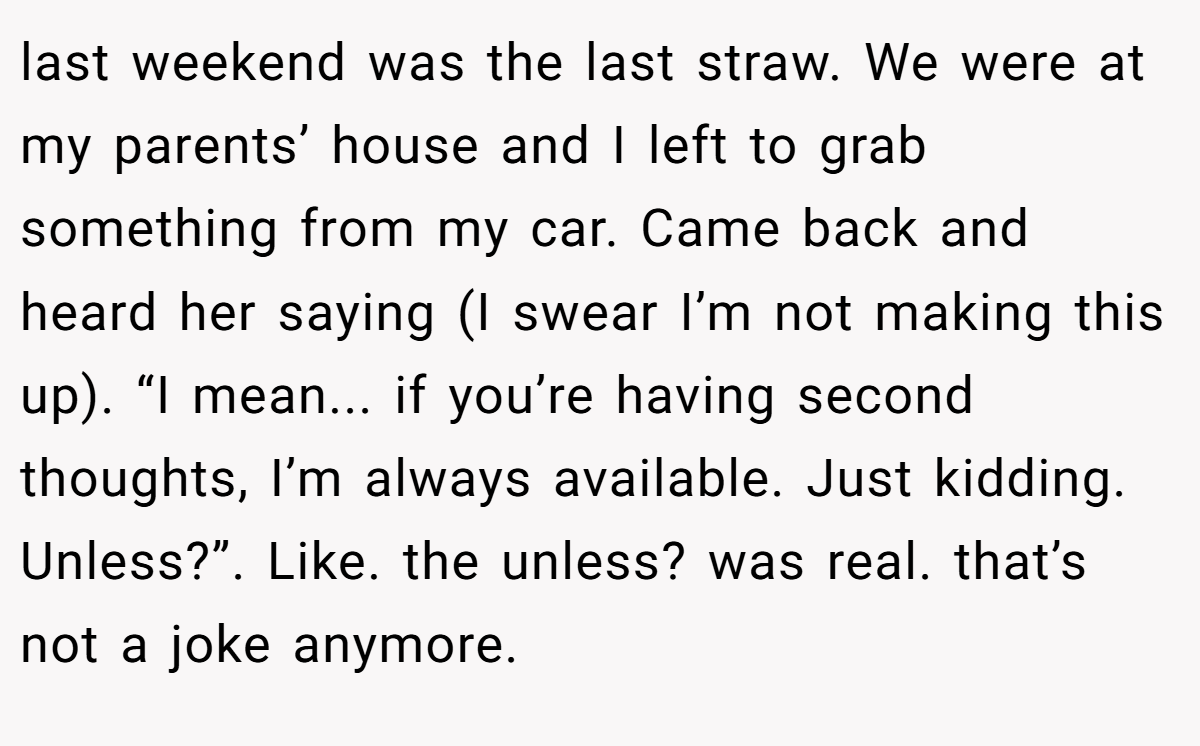 last weekend was the last straw. We were at my parents’ house and I left to grab something from my car. Came back and heard her saying (I swear I’m not making this up). “I mean... if you’re having second thoughts, I’m always available. Just kidding. Unless?”. Like. the unless? was real. that’s not a joke anymore.