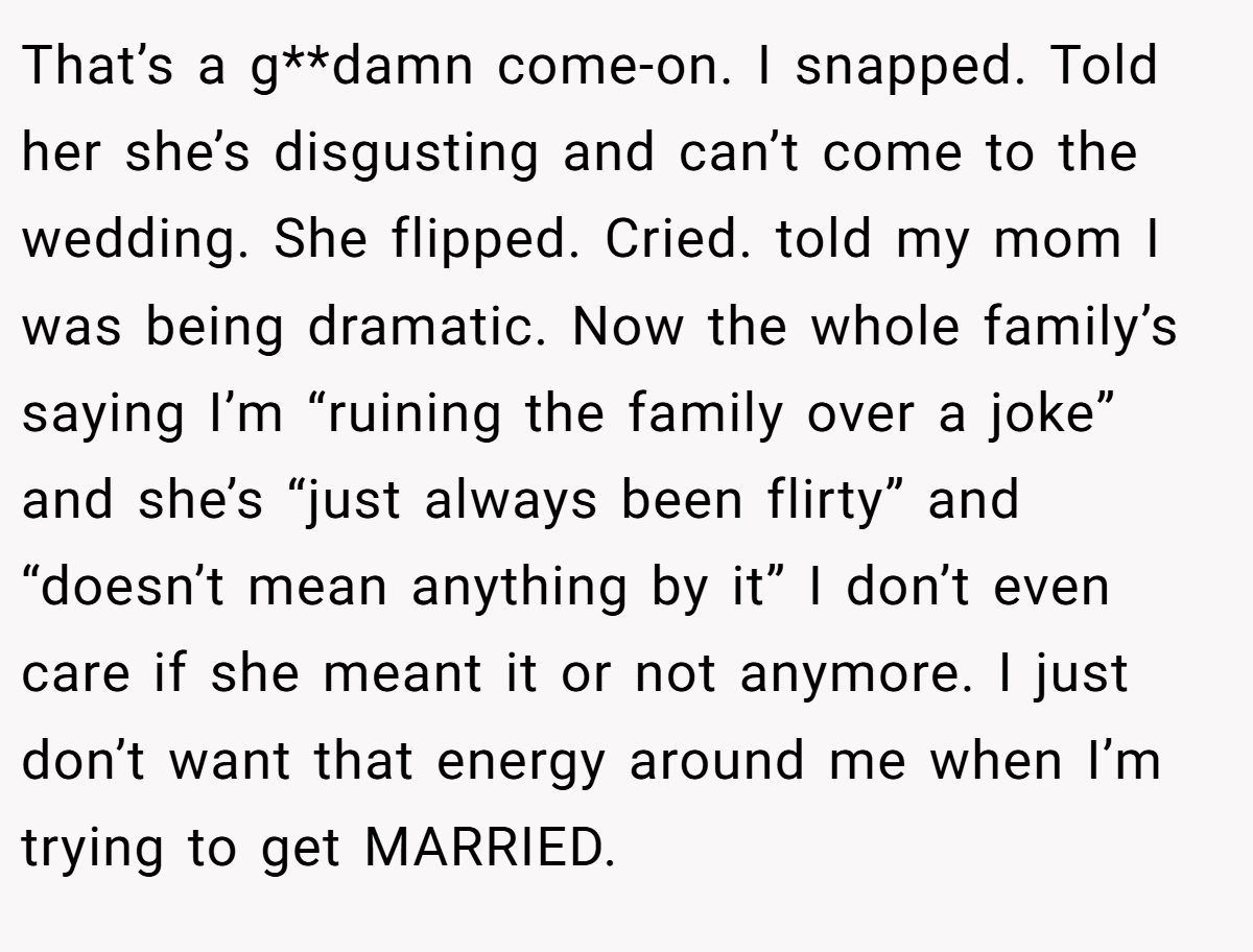 That’s a g**damn come-on. I snapped. Told her she’s disgusting and can’t come to the wedding. She flipped. Cried. told my mom I was being dramatic. Now the whole family’s saying I’m “ruining the family over a joke” and she’s “just always been flirty” and “doesn’t mean anything by it” I don’t even care if she meant it or not anymore. I just don’t want that energy around me when I’m trying to get MARRIED.
