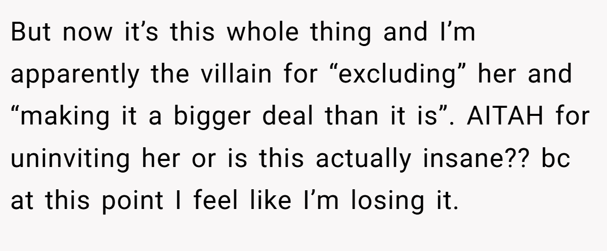 But now it’s this whole thing and I’m apparently the villain for “excluding” her and “making it a bigger deal than it is”. AITAH for uninviting her or is this actually insane?? bc at this point I feel like I’m losing it.