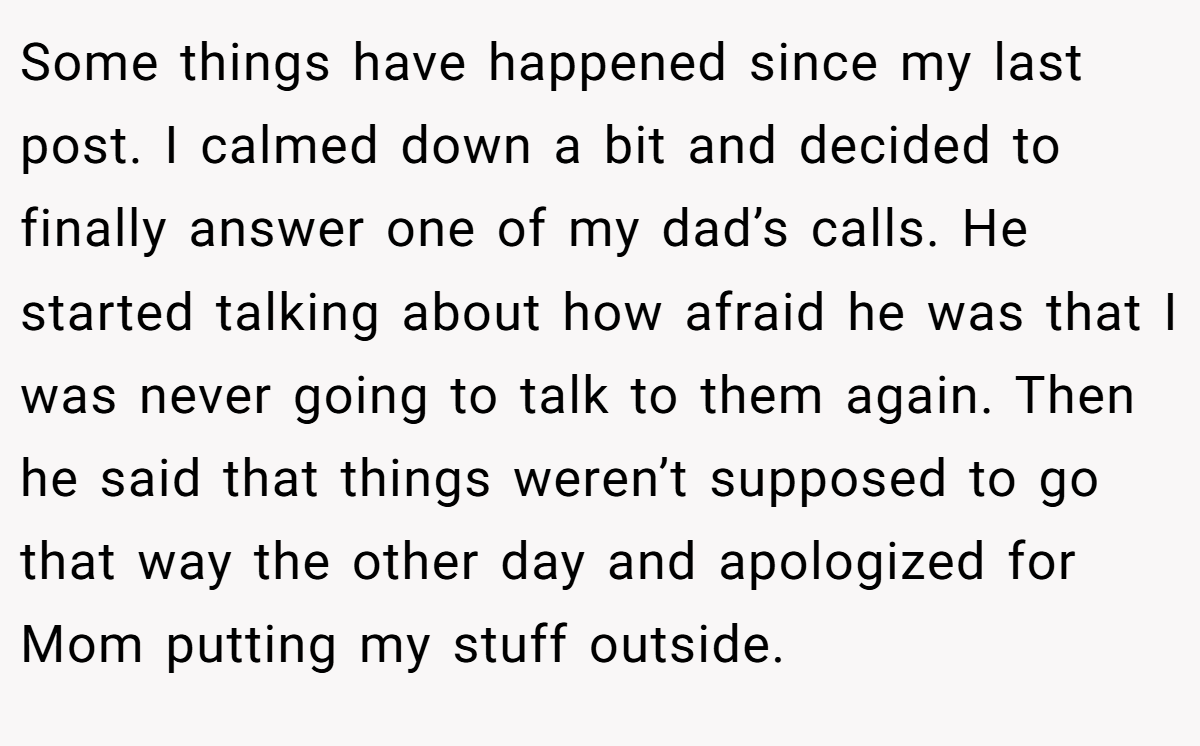 Some things have happened since my last post. I calmed down a bit and decided to finally answer one of my dad’s calls. He started talking about how afraid he was that I was never going to talk to them again. Then he said that things weren’t supposed to go that way the other day and apologized for Mom putting my stuff outside.