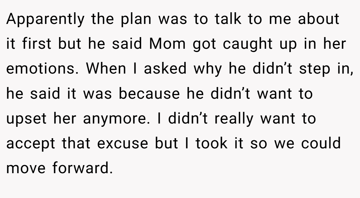 Apparently the plan was to talk to me about it first but he said Mom got caught up in her emotions. When I asked why he didn’t step in, he said it was because he didn’t want to upset her anymore. I didn’t really want to accept that excuse but I took it so we could move forward.