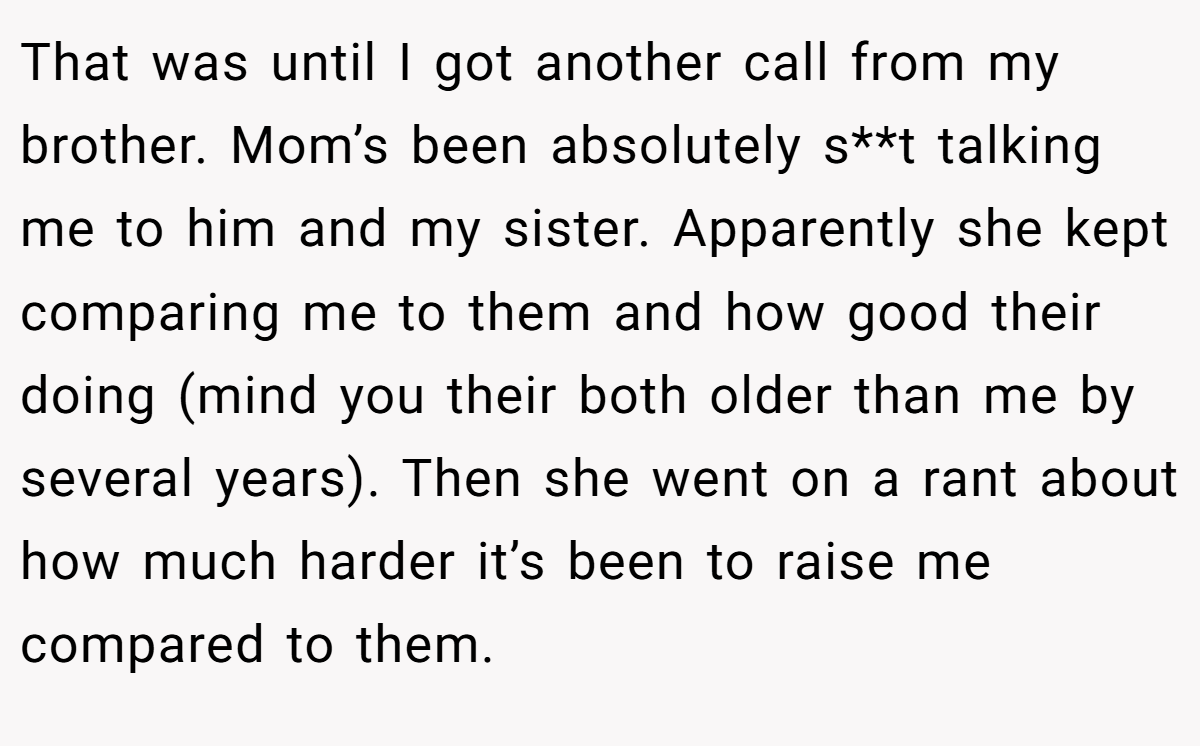That was until I got another call from my brother. Mom’s been absolutely s**t talking me to him and my sister. Apparently she kept comparing me to them and how good their doing (mind you their both older than me by several years). Then she went on a rant about how much harder it’s been to raise me compared to them.