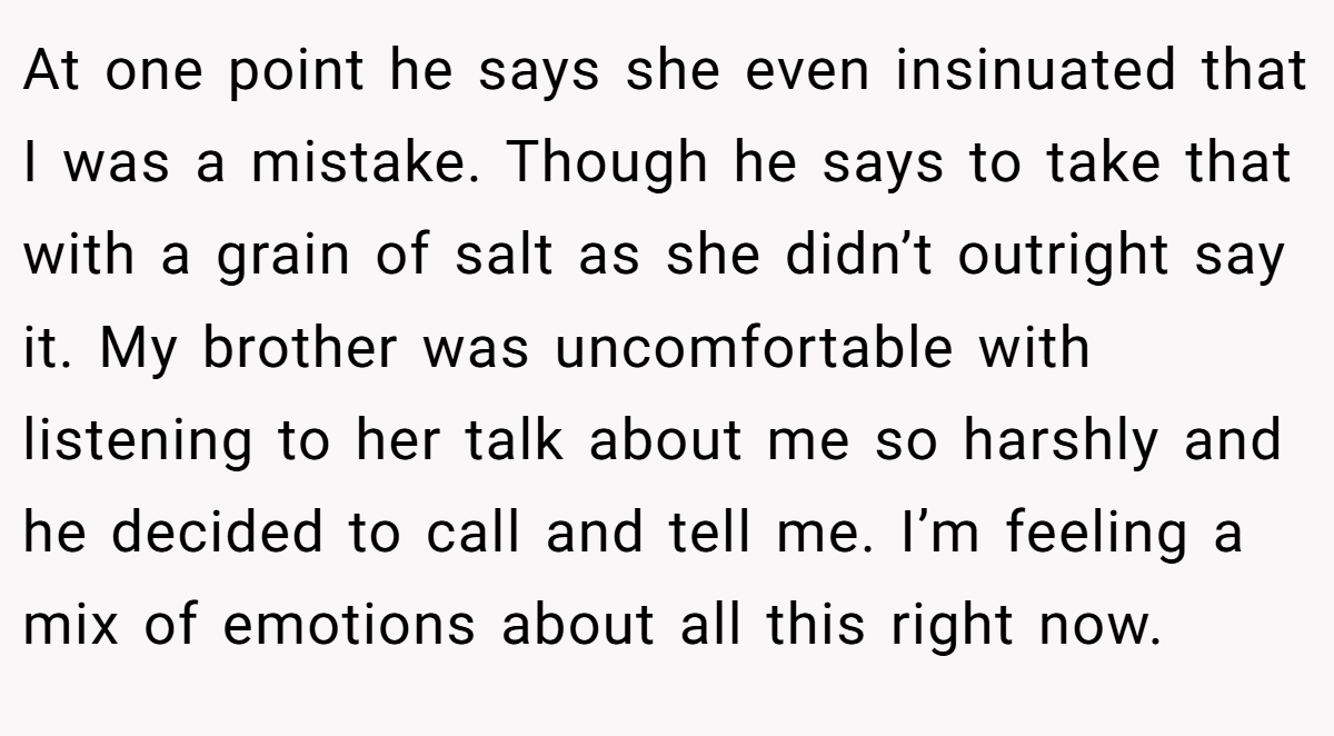 At one point he says she even insinuated that I was a mistake. Though he says to take that with a grain of salt as she didn’t outright say it. My brother was uncomfortable with listening to her talk about me so harshly and he decided to call and tell me. I’m feeling a mix of emotions about all this right now.