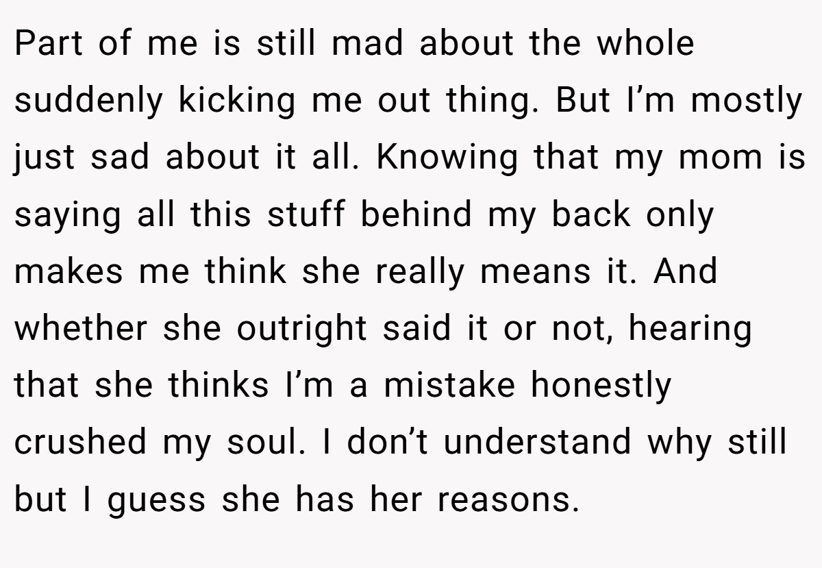 Part of me is still mad about the whole suddenly kicking me out thing. But I’m mostly just sad about it all. Knowing that my mom is saying all this stuff behind my back only makes me think she really means it. And whether she outright said it or not, hearing that she thinks I’m a mistake honestly crushed my soul. I don’t understand why still but I guess she has her reasons.