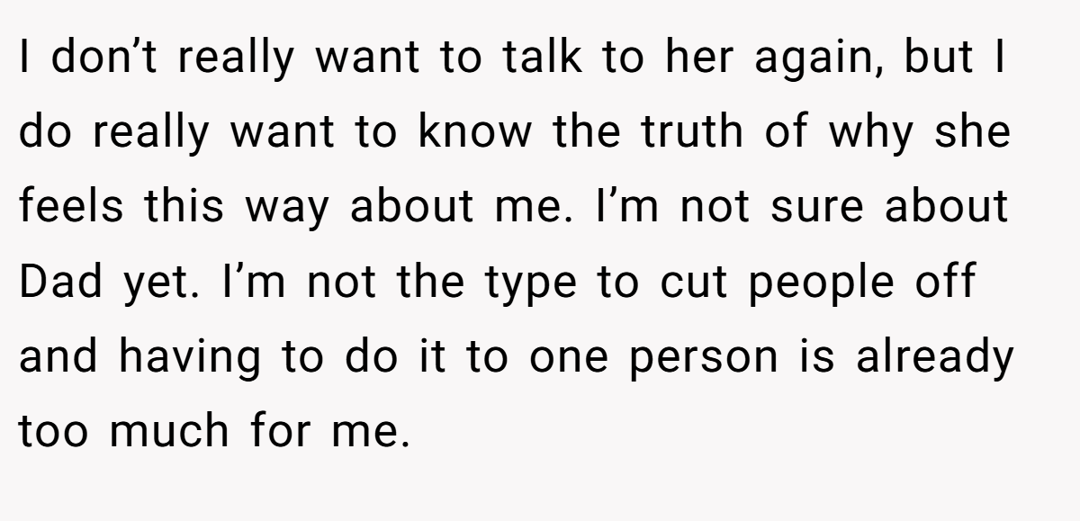I don’t really want to talk to her again, but I do really want to know the truth of why she feels this way about me. I’m not sure about Dad yet. I’m not the type to cut people off and having to do it to one person is already too much for me.