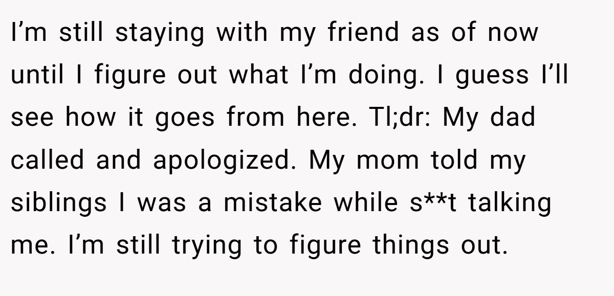 I’m still staying with my friend as of now until I figure out what I’m doing. I guess I’ll see how it goes from here. Tl;dr: My dad called and apologized. My mom told my siblings I was a mistake while s**t talking me. I’m still trying to figure things out.