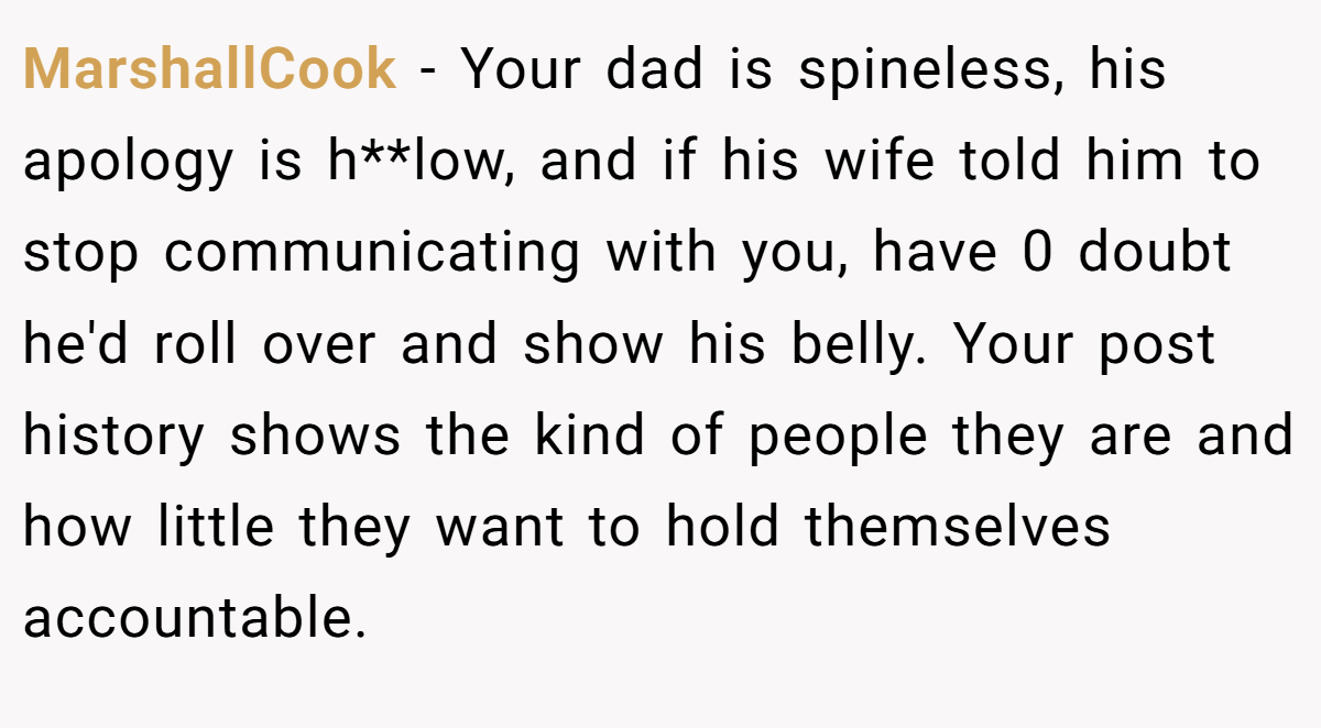 MarshallCook − Your dad is spineless, his apology is h**low, and if his wife told him to stop communicating with you, have 0 doubt he'd roll over and show his belly. Your post history shows the kind of people they are and how little they want to hold themselves accountable.