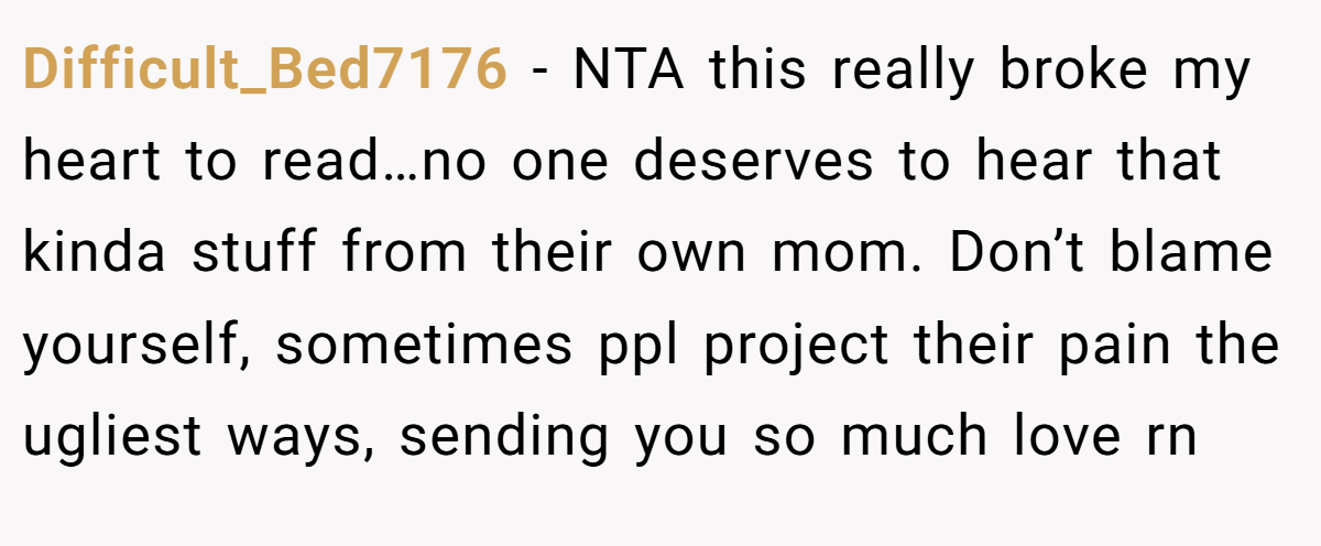 Difficult_Bed7176 − NTA this really broke my heart to read…no one deserves to hear that kinda stuff from their own mom. Don’t blame yourself, sometimes ppl project their pain the ugliest ways, sending you so much love rn