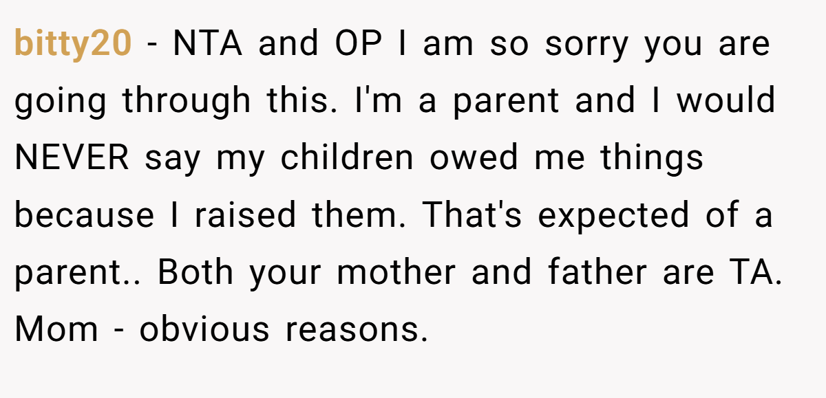 bitty20 − NTA and OP I am so sorry you are going through this. I'm a parent and I would NEVER say my children owed me things because I raised them. That's expected of a parent.. Both your mother and father are TA. Mom - obvious reasons.