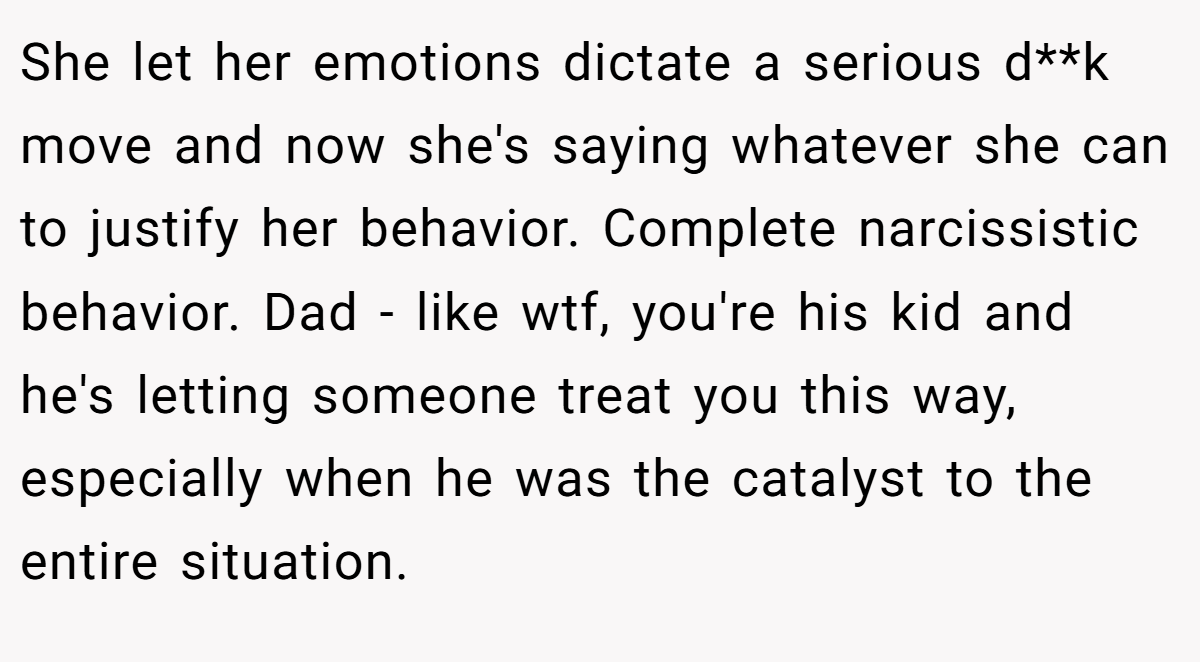 She let her emotions dictate a serious d**k move and now she's saying whatever she can to justify her behavior. Complete narcissistic behavior. Dad - like wtf, you're his kid and he's letting someone treat you this way, especially when he was the catalyst to the entire situation.