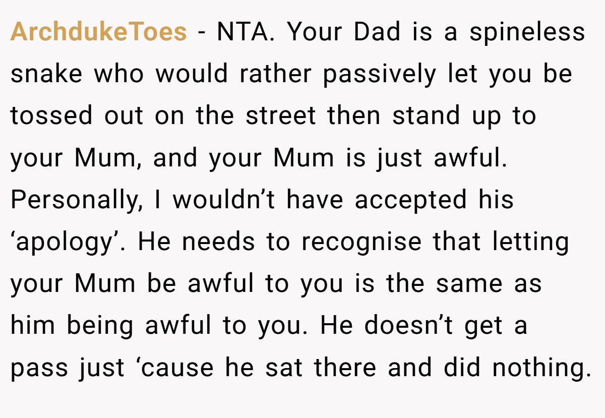 ArchdukeToes − NTA. Your Dad is a spineless snake who would rather passively let you be tossed out on the street then stand up to your Mum, and your Mum is just awful. Personally, I wouldn’t have accepted his ‘apology’. He needs to recognise that letting your Mum be awful to you is the same as him being awful to you. He doesn’t get a pass just ‘cause he sat there and did nothing.