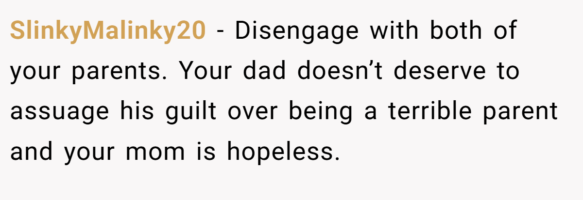 SlinkyMalinky20 − Disengage with both of your parents. Your dad doesn’t deserve to assuage his guilt over being a terrible parent and your mom is hopeless.