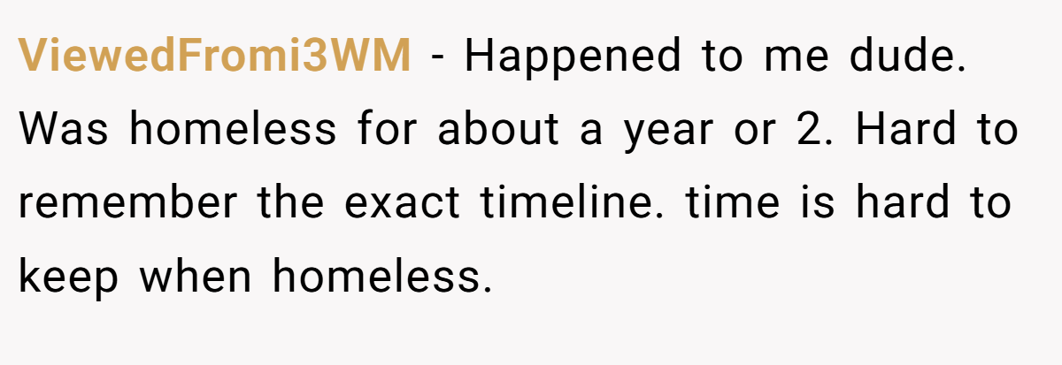 ViewedFromi3WM − Happened to me dude. Was homeless for about a year or 2. Hard to remember the exact timeline. time is hard to keep when homeless.