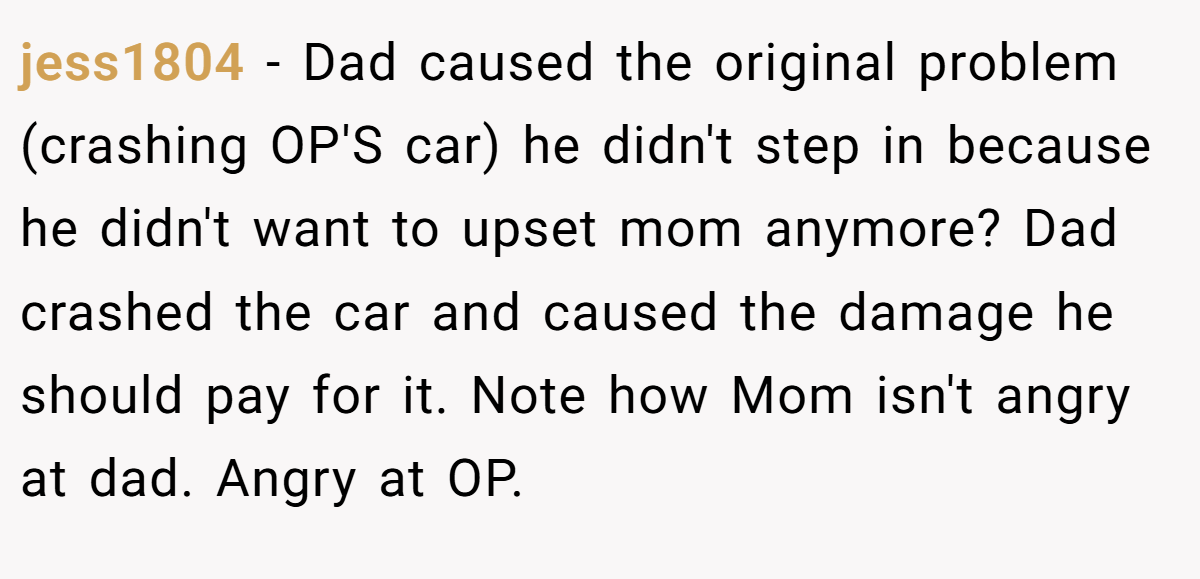 jess1804 − Dad caused the original problem (crashing OP'S car) he didn't step in because he didn't want to upset mom anymore? Dad crashed the car and caused the damage he should pay for it. Note how Mom isn't angry at dad. Angry at OP.
