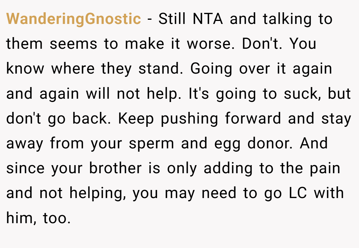 WanderingGnostic − Still NTA and talking to them seems to make it worse. Don't. You know where they stand. Going over it again and again will not help. It's going to suck, but don't go back. Keep pushing forward and stay away from your sperm and egg donor. And since your brother is only adding to the pain and not helping, you may need to go LC with him, too.