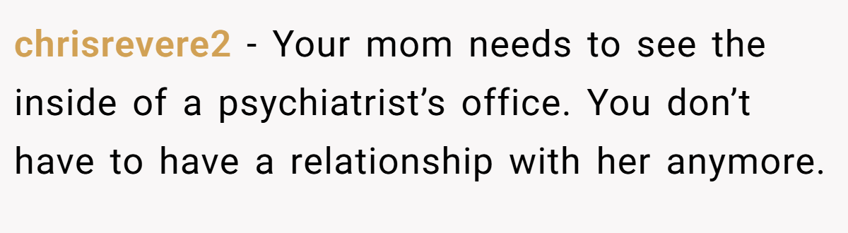 chrisrevere2 − Your mom needs to see the inside of a psychiatrist’s office. You don’t have to have a relationship with her anymore.