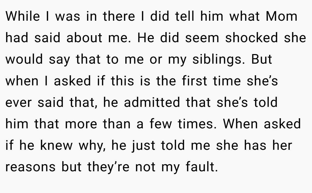While I was in there I did tell him what Mom had said about me. He did seem shocked she would say that to me or my siblings. But when I asked if this is the first time she’s ever said that, he admitted that she’s told him that more than a few times. When asked if he knew why, he just told me she has her reasons but they’re not my fault.