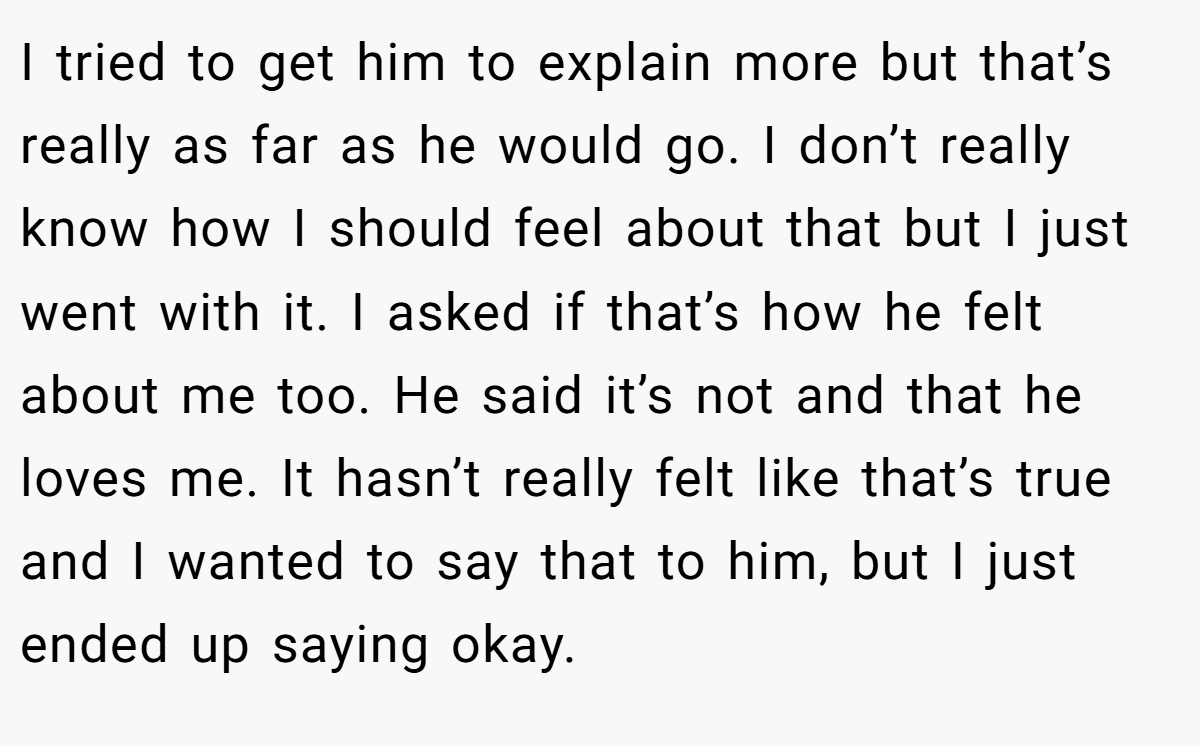 I tried to get him to explain more but that’s really as far as he would go. I don’t really know how I should feel about that but I just went with it. I asked if that’s how he felt about me too. He said it’s not and that he loves me. It hasn’t really felt like that’s true and I wanted to say that to him, but I just ended up saying okay.