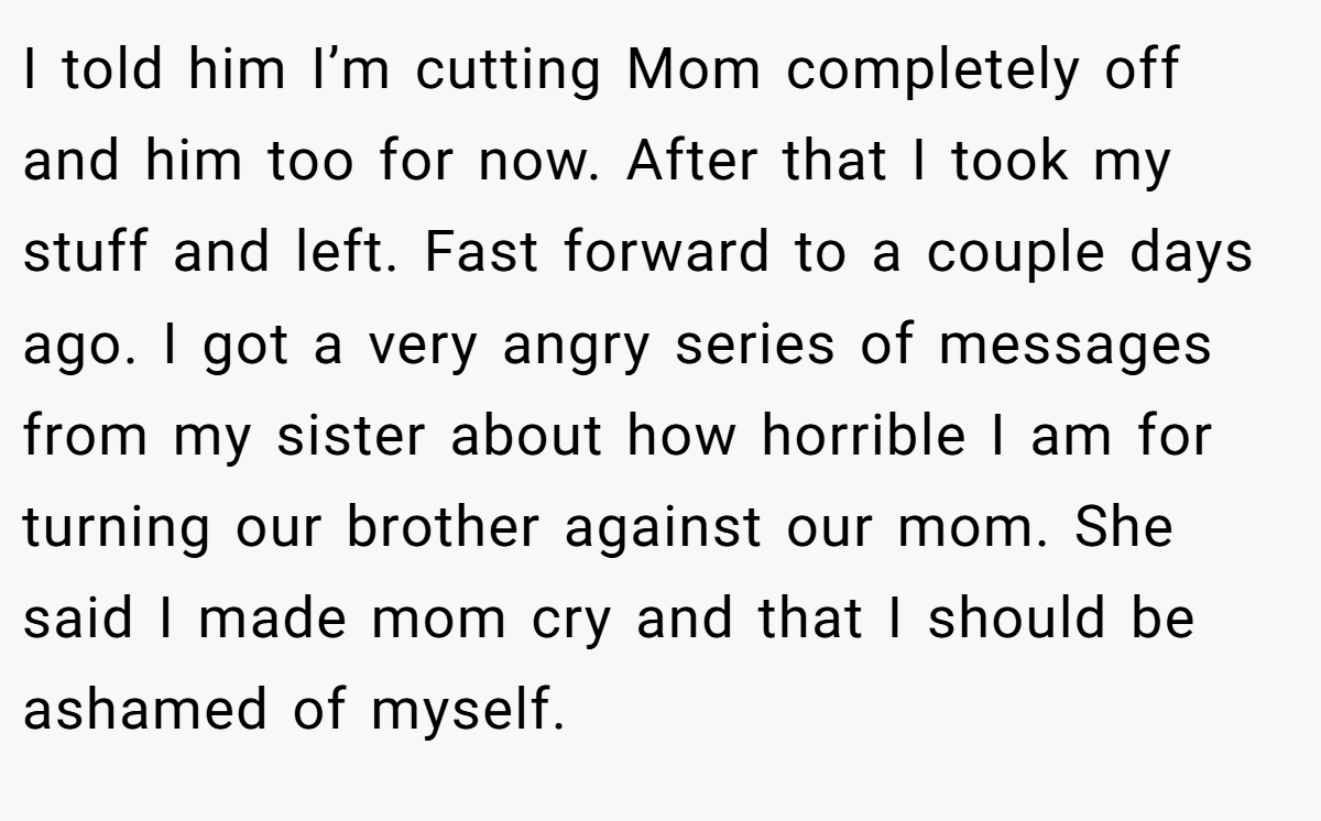I told him I’m cutting Mom completely off and him too for now. After that I took my stuff and left. Fast forward to a couple days ago. I got a very angry series of messages from my sister about how horrible I am for turning our brother against our mom. She said I made mom cry and that I should be ashamed of myself.