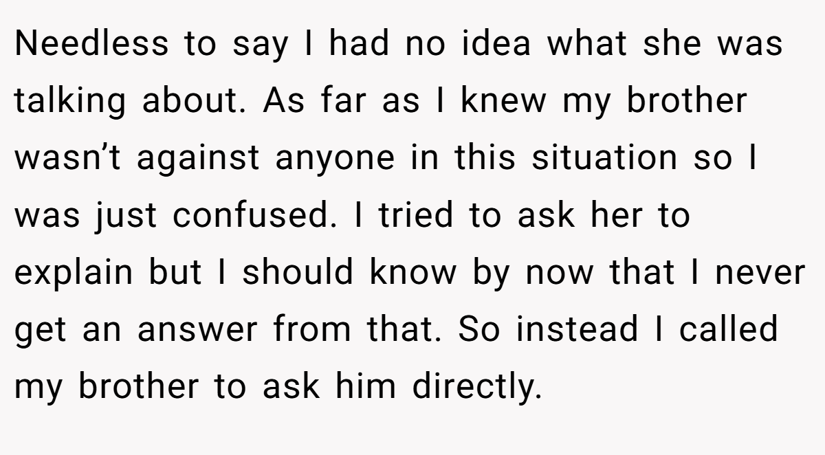 Needless to say I had no idea what she was talking about. As far as I knew my brother wasn’t against anyone in this situation so I was just confused. I tried to ask her to explain but I should know by now that I never get an answer from that. So instead I called my brother to ask him directly.