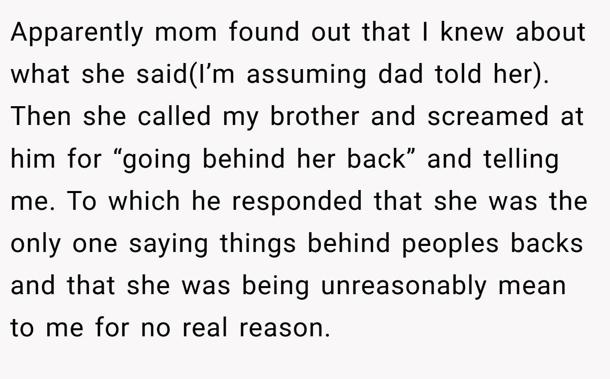 Apparently mom found out that I knew about what she said(I’m assuming dad told her). Then she called my brother and screamed at him for “going behind her back” and telling me. To which he responded that she was the only one saying things behind peoples backs and that she was being unreasonably mean to me for no real reason.