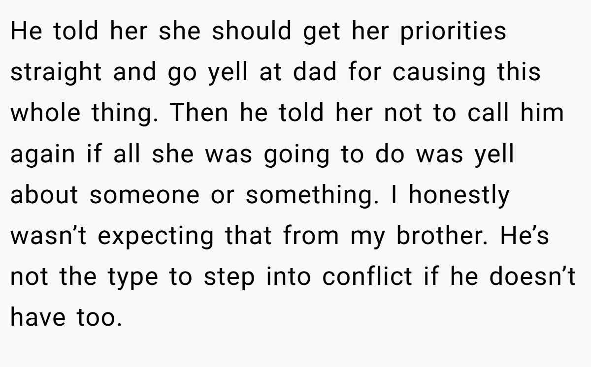 He told her she should get her priorities straight and go yell at dad for causing this whole thing. Then he told her not to call him again if all she was going to do was yell about someone or something. I honestly wasn’t expecting that from my brother. He’s not the type to step into conflict if he doesn’t have too.