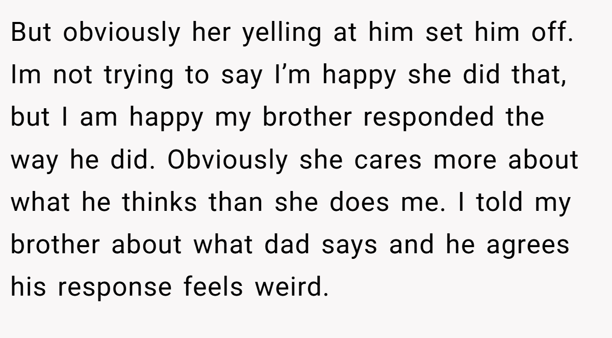 But obviously her yelling at him set him off. Im not trying to say I’m happy she did that, but I am happy my brother responded the way he did. Obviously she cares more about what he thinks than she does me. I told my brother about what dad says and he agrees his response feels weird.