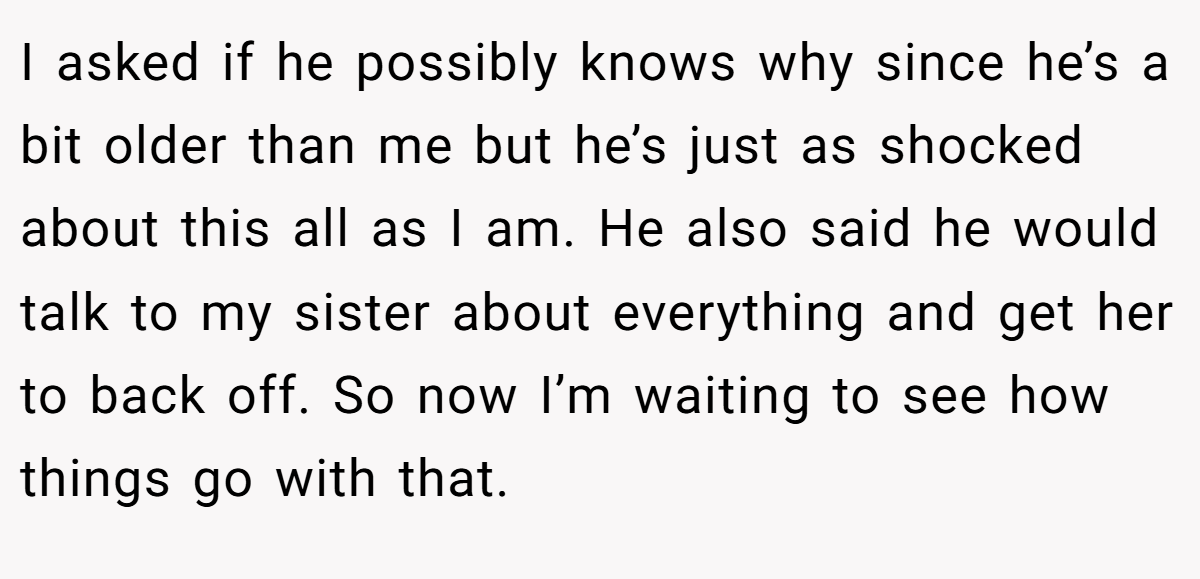 I asked if he possibly knows why since he’s a bit older than me but he’s just as shocked about this all as I am. He also said he would talk to my sister about everything and get her to back off. So now I’m waiting to see how things go with that.