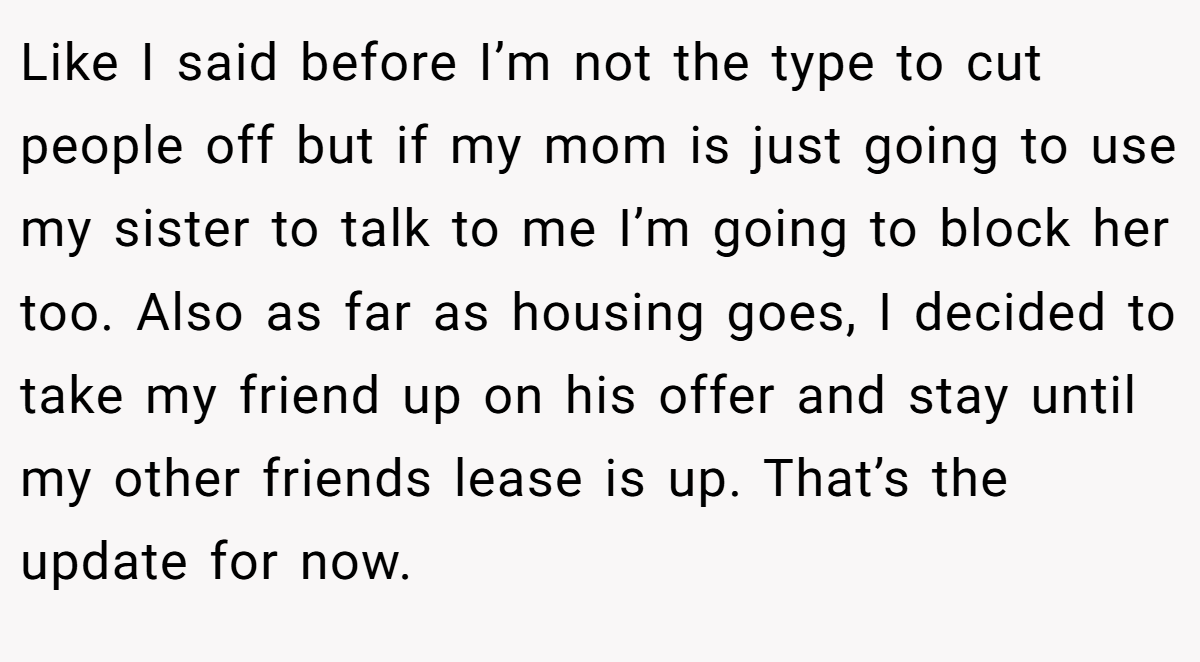 Like I said before I’m not the type to cut people off but if my mom is just going to use my sister to talk to me I’m going to block her too. Also as far as housing goes, I decided to take my friend up on his offer and stay until my other friends lease is up. That’s the update for now.