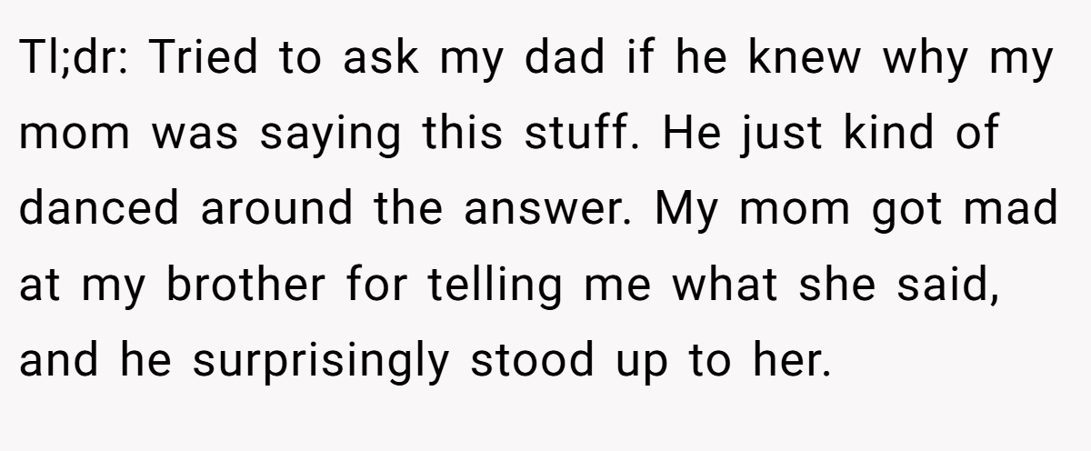 Tl;dr: Tried to ask my dad if he knew why my mom was saying this stuff. He just kind of danced around the answer. My mom got mad at my brother for telling me what she said, and he surprisingly stood up to her.