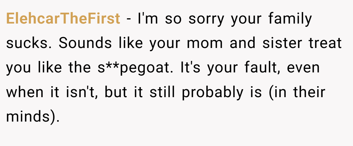 ElehcarTheFirst − I'm so sorry your family sucks. Sounds like your mom and sister treat you like the s**pegoat. It's your fault, even when it isn't, but it still probably is (in their minds).