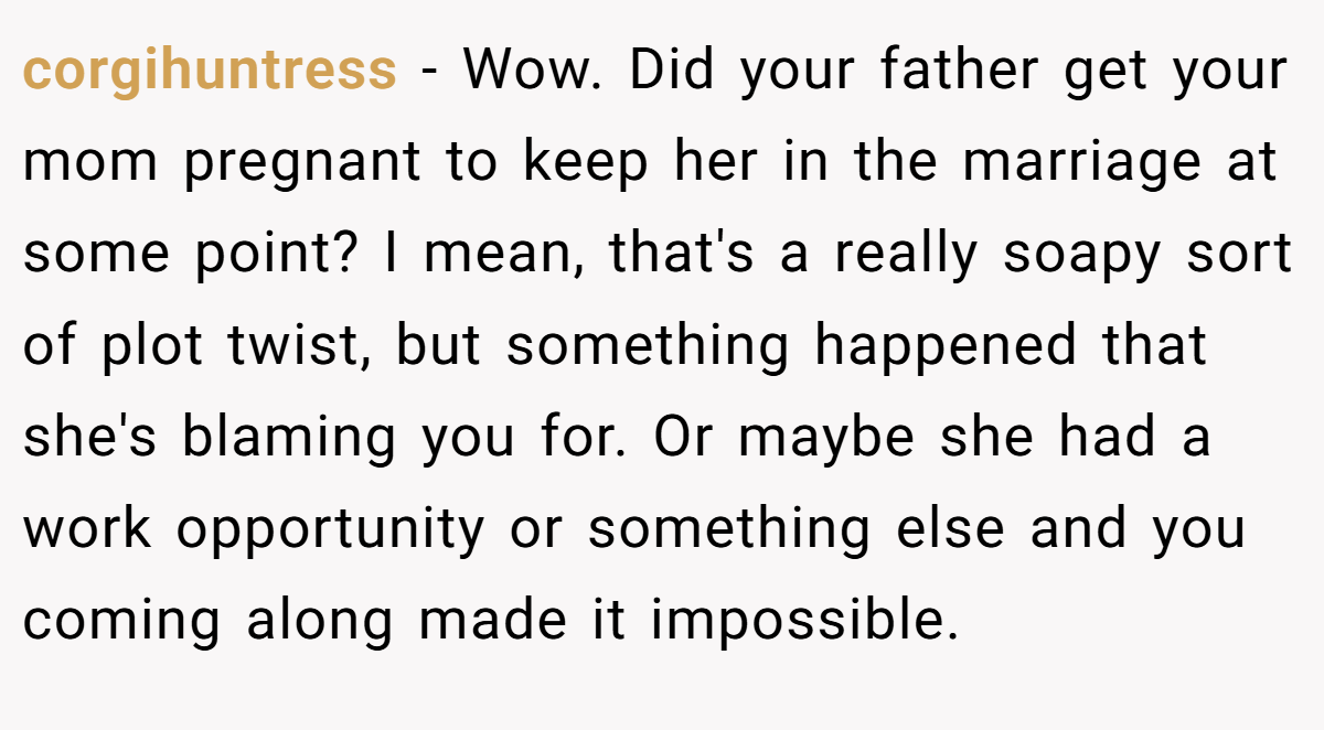 corgihuntress − Wow. Did your father get your mom pregnant to keep her in the marriage at some point? I mean, that's a really soapy sort of plot twist, but something happened that she's blaming you for. Or maybe she had a work opportunity or something else and you coming along made it impossible.
