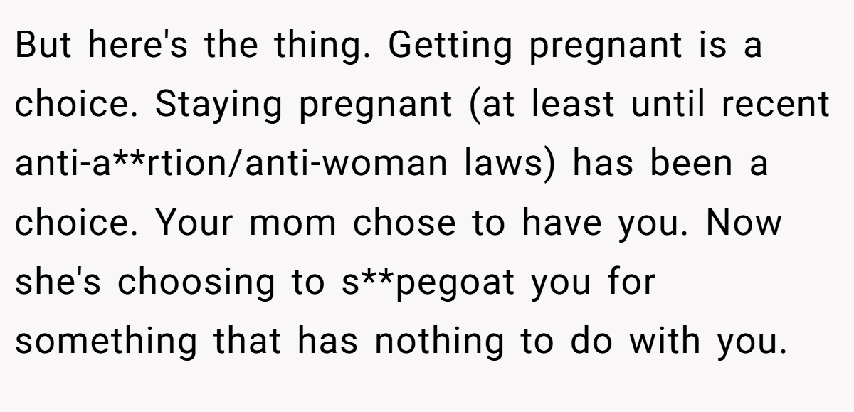 But here's the thing. Getting pregnant is a choice. Staying pregnant (at least until recent anti-a**rtion/anti-woman laws) has been a choice. Your mom chose to have you. Now she's choosing to s**pegoat you for something that has nothing to do with you.