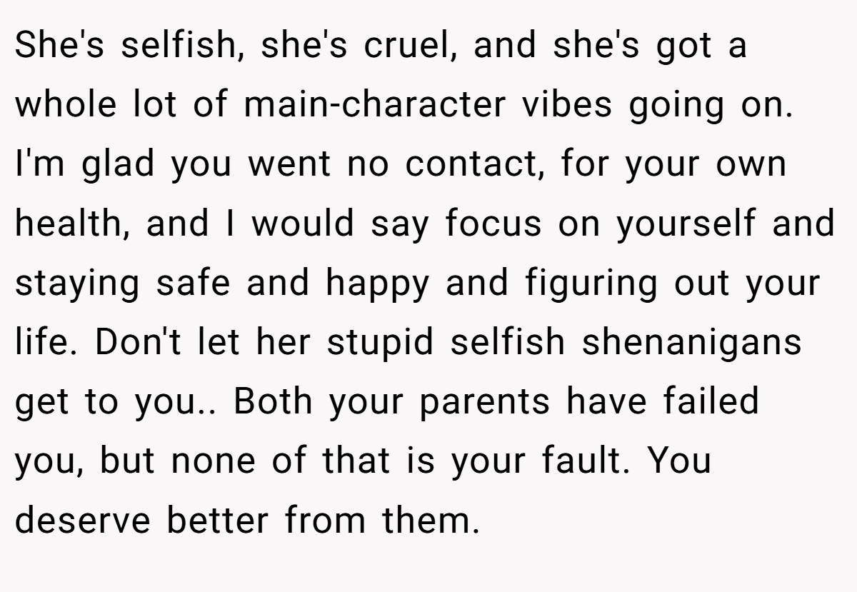 She's selfish, she's cruel, and she's got a whole lot of main-character vibes going on. I'm glad you went no contact, for your own health, and I would say focus on yourself and staying safe and happy and figuring out your life. Don't let her stupid selfish shenanigans get to you.. Both your parents have failed you, but none of that is your fault. You deserve better from them.