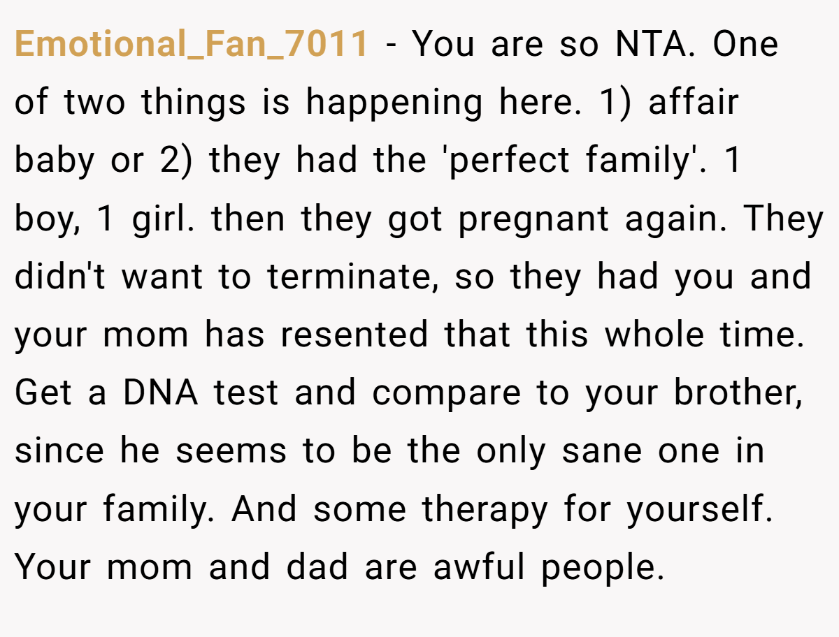 Emotional_Fan_7011 − You are so NTA. One of two things is happening here. 1) affair baby or 2) they had the 'perfect family'. 1 boy, 1 girl. then they got pregnant again. They didn't want to terminate, so they had you and your mom has resented that this whole time. Get a DNA test and compare to your brother, since he seems to be the only sane one in your family. And some therapy for yourself. Your mom and dad are awful people.