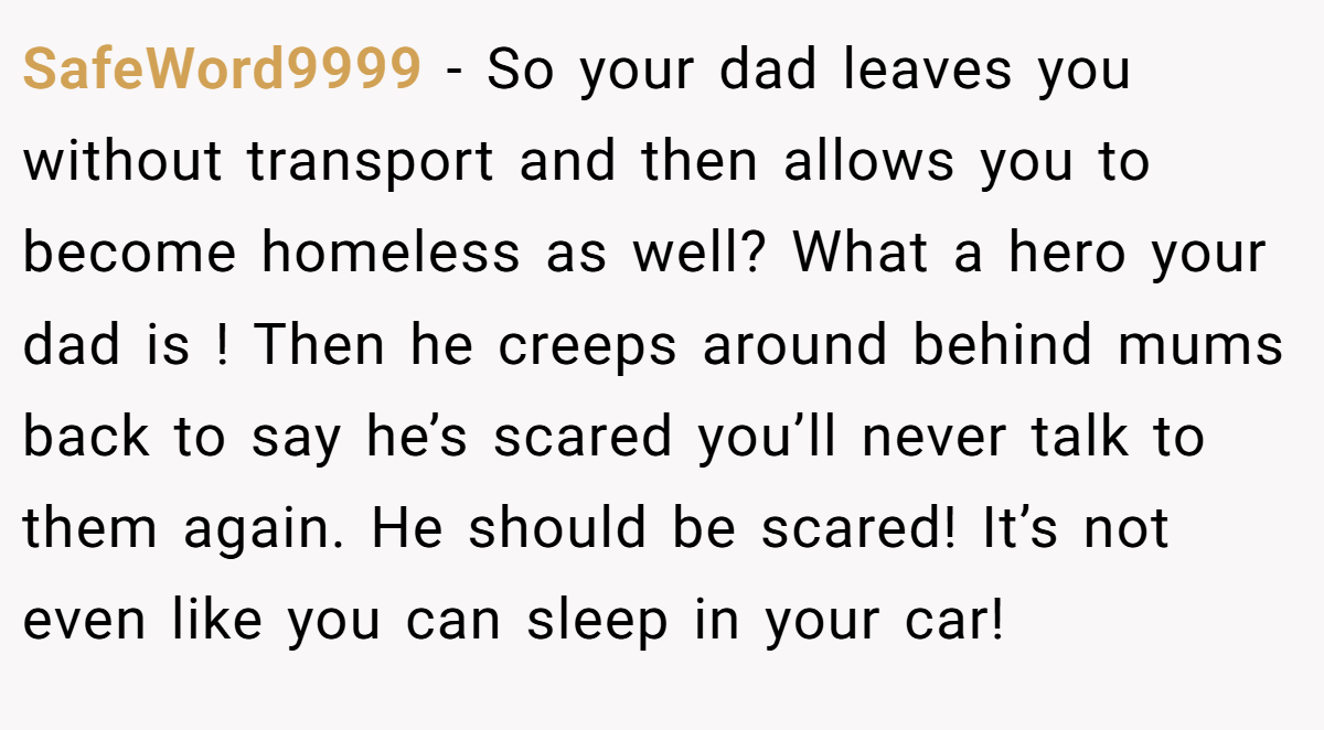 SafeWord9999 − So your dad leaves you without transport and then allows you to become homeless as well? What a hero your dad is ! Then he creeps around behind mums back to say he’s scared you’ll never talk to them again. He should be scared! It’s not even like you can sleep in your car!