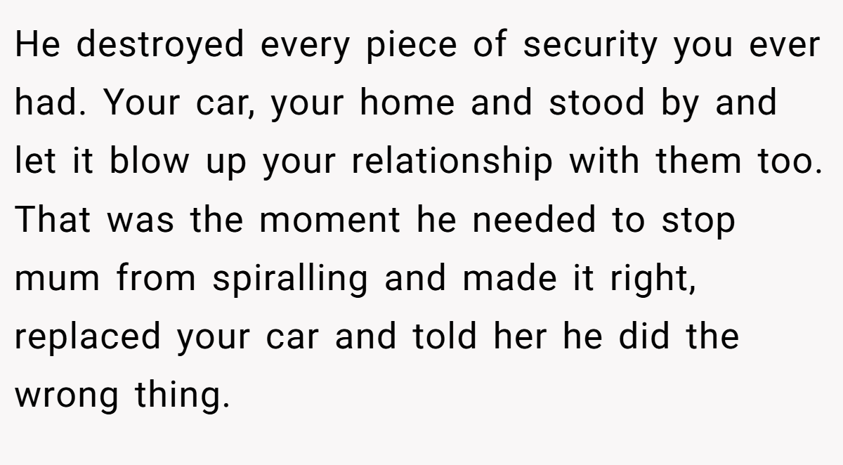 He destroyed every piece of security you ever had. Your car, your home and stood by and let it blow up your relationship with them too. That was the moment he needed to stop mum from spiralling and made it right, replaced your car and told her he did the wrong thing.