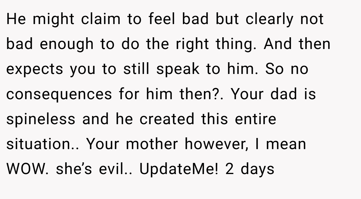 He might claim to feel bad but clearly not bad enough to do the right thing. And then expects you to still speak to him. So no consequences for him then?. Your dad is spineless and he created this entire situation.. Your mother however, I mean WOW. she’s evil.. UpdateMe! 2 days