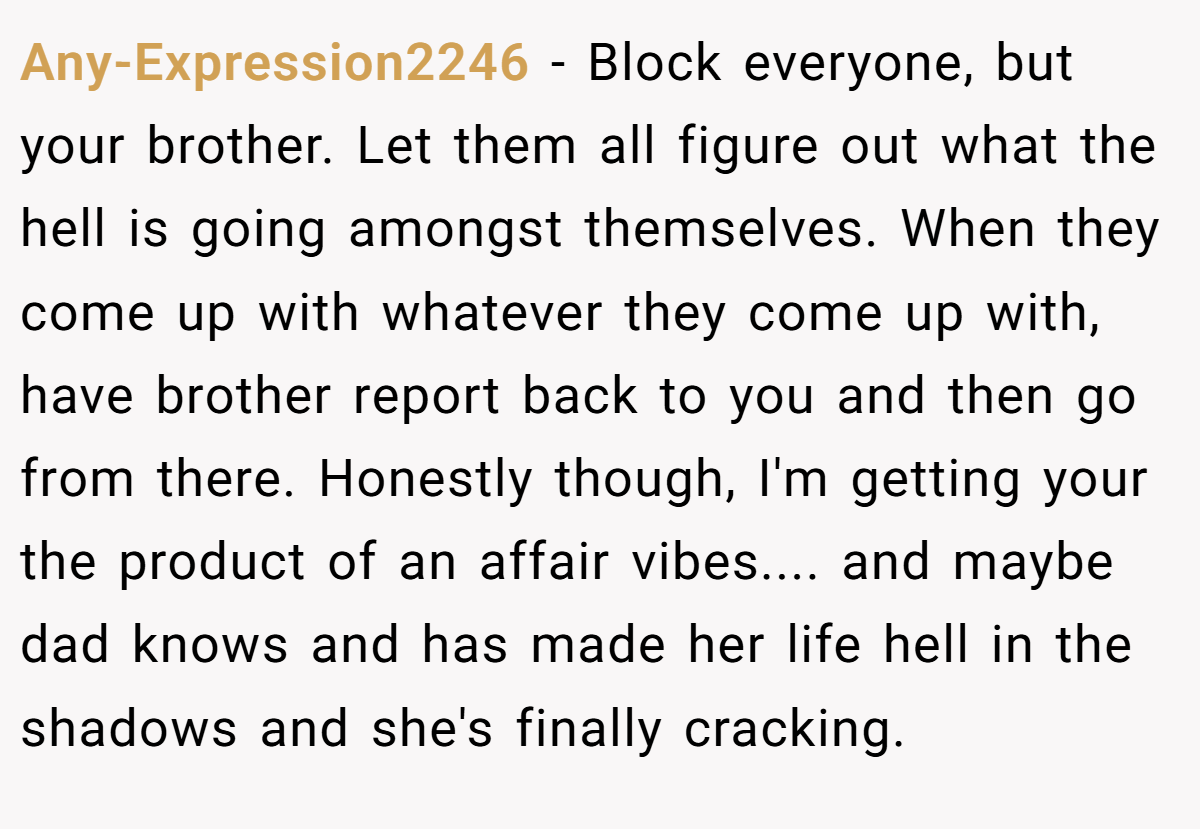 Any-Expression2246 − Block everyone, but your brother. Let them all figure out what the hell is going amongst themselves. When they come up with whatever they come up with, have brother report back to you and then go from there. Honestly though, I'm getting your the product of an affair vibes.... and maybe dad knows and has made her life hell in the shadows and she's finally cracking.