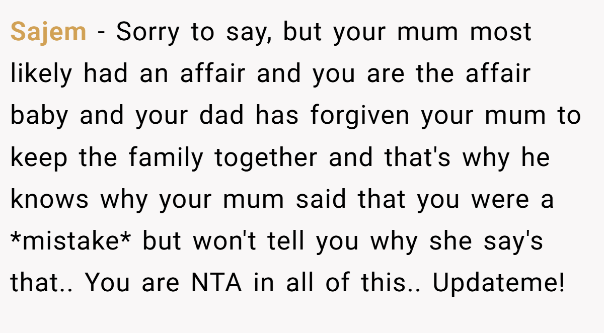 Sajem − Sorry to say, but your mum most likely had an affair and you are the affair baby and your dad has forgiven your mum to keep the family together and that's why he knows why your mum said that you were a *mistake* but won't tell you why she say's that.. You are NTA in all of this.. Updateme!