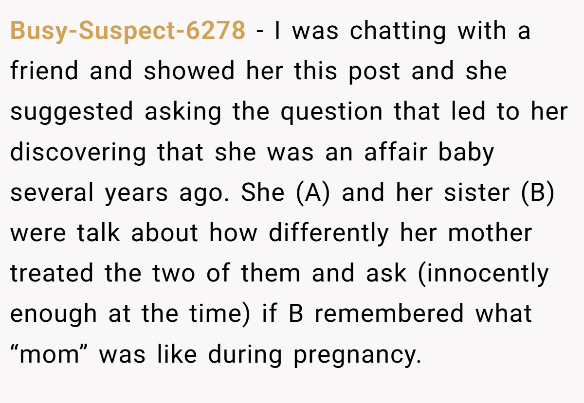 Busy-Suspect-6278 − I was chatting with a friend and showed her this post and she suggested asking the question that led to her discovering that she was an affair baby several years ago. She (A) and her sister (B) were talk about how differently her mother treated the two of them and ask (innocently enough at the time) if B remembered what “mom” was like during pregnancy.