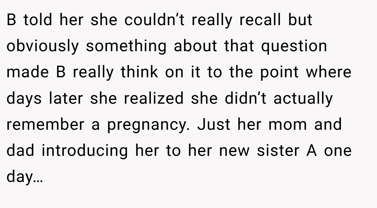 B told her she couldn’t really recall but obviously something about that question made B really think on it to the point where days later she realized she didn’t actually remember a pregnancy. Just her mom and dad introducing her to her new sister A one day…