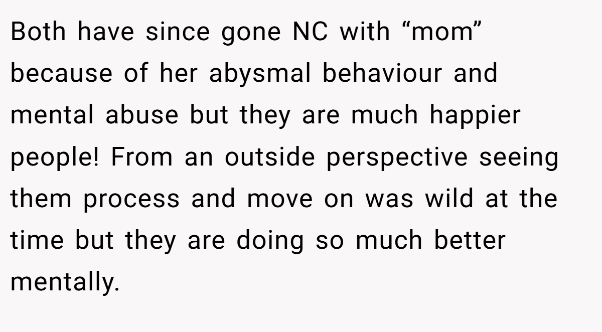 Both have since gone NC with “mom” because of her abysmal behaviour and mental abuse but they are much happier people! From an outside perspective seeing them process and move on was wild at the time but they are doing so much better mentally.
