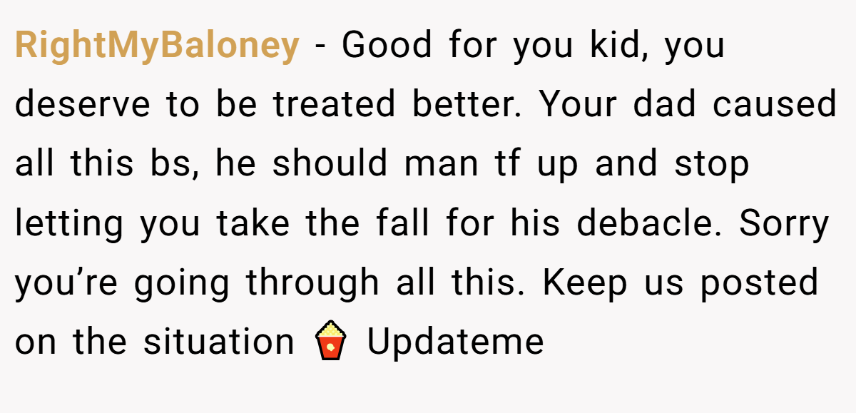 RightMyBaloney − Good for you kid, you deserve to be treated better. Your dad caused all this bs, he should man tf up and stop letting you take the fall for his debacle. Sorry you’re going through all this. Keep us posted on the situation 🍿 Updateme