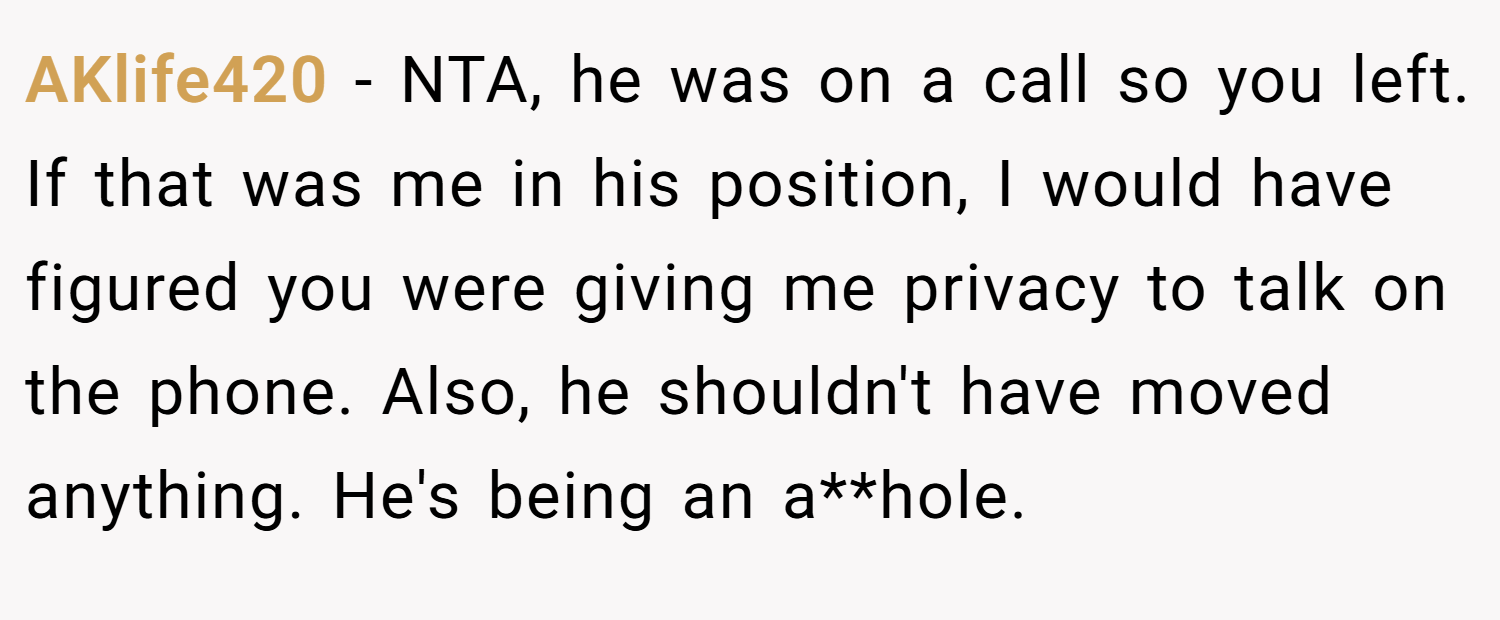 AKlife420 − NTA, he was on a call so you left. If that was me in his position, I would have figured you were giving me privacy to talk on the phone. Also, he shouldn't have moved anything. He's being an a**hole.